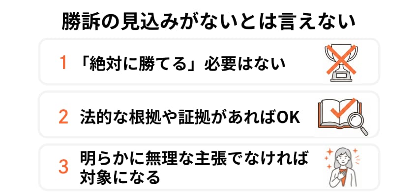 勝訴の見込みがないとは言えないことが条件。絶対に勝てる必要はなく、法的な根拠や証拠があり、明らかに無理な主張でなければ対象になり得る。