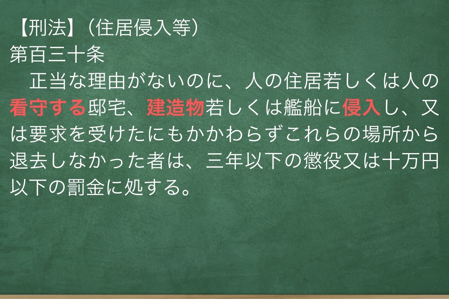 刑法第百三十条　正当な理由がないのに、人の住居若しくは人の看守する邸宅、建造物若しくは艦船に侵入し、又は要求を受けたにもかかわらずこれらの場所から退去しなかった者は、三年以下の懲役又は十万円以下の罰金に処する。